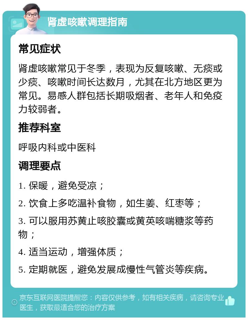 肾虚咳嗽调理指南 常见症状 肾虚咳嗽常见于冬季，表现为反复咳嗽、无痰或少痰、咳嗽时间长达数月，尤其在北方地区更为常见。易感人群包括长期吸烟者、老年人和免疫力较弱者。 推荐科室 呼吸内科或中医科 调理要点 1. 保暖，避免受凉； 2. 饮食上多吃温补食物，如生姜、红枣等； 3. 可以服用苏黄止咳胶囊或黄英咳喘糖浆等药物； 4. 适当运动，增强体质； 5. 定期就医，避免发展成慢性气管炎等疾病。