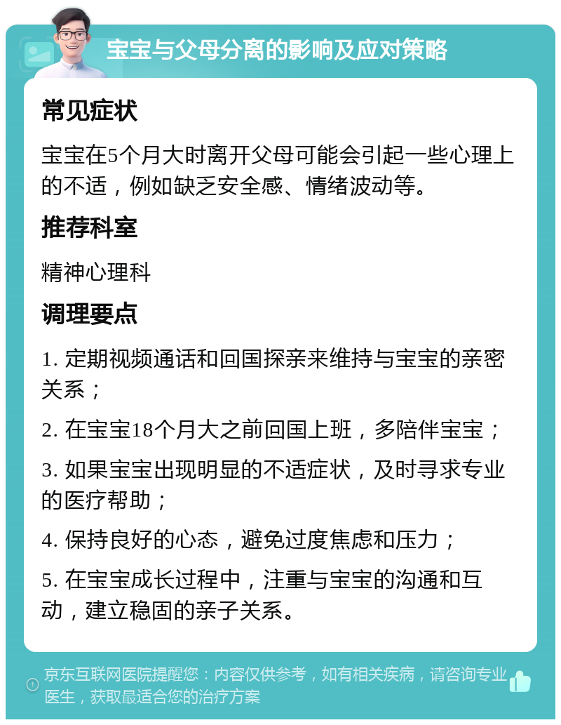 宝宝与父母分离的影响及应对策略 常见症状 宝宝在5个月大时离开父母可能会引起一些心理上的不适，例如缺乏安全感、情绪波动等。 推荐科室 精神心理科 调理要点 1. 定期视频通话和回国探亲来维持与宝宝的亲密关系； 2. 在宝宝18个月大之前回国上班，多陪伴宝宝； 3. 如果宝宝出现明显的不适症状，及时寻求专业的医疗帮助； 4. 保持良好的心态，避免过度焦虑和压力； 5. 在宝宝成长过程中，注重与宝宝的沟通和互动，建立稳固的亲子关系。