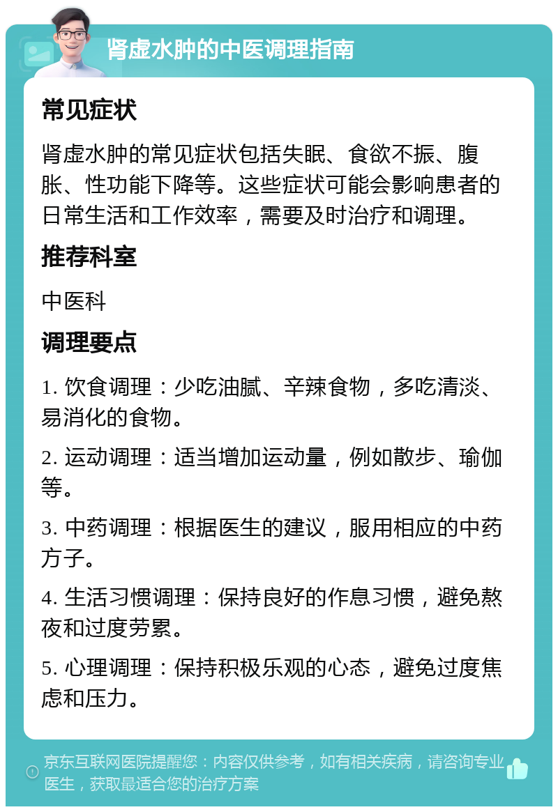 肾虚水肿的中医调理指南 常见症状 肾虚水肿的常见症状包括失眠、食欲不振、腹胀、性功能下降等。这些症状可能会影响患者的日常生活和工作效率，需要及时治疗和调理。 推荐科室 中医科 调理要点 1. 饮食调理：少吃油腻、辛辣食物，多吃清淡、易消化的食物。 2. 运动调理：适当增加运动量，例如散步、瑜伽等。 3. 中药调理：根据医生的建议，服用相应的中药方子。 4. 生活习惯调理：保持良好的作息习惯，避免熬夜和过度劳累。 5. 心理调理：保持积极乐观的心态，避免过度焦虑和压力。