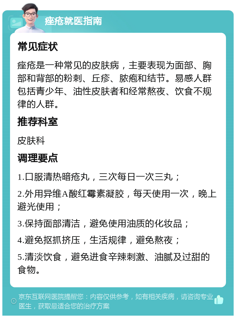 痤疮就医指南 常见症状 痤疮是一种常见的皮肤病，主要表现为面部、胸部和背部的粉刺、丘疹、脓疱和结节。易感人群包括青少年、油性皮肤者和经常熬夜、饮食不规律的人群。 推荐科室 皮肤科 调理要点 1.口服清热暗疮丸，三次每日一次三丸； 2.外用异维A酸红霉素凝胶，每天使用一次，晚上避光使用； 3.保持面部清洁，避免使用油质的化妆品； 4.避免抠抓挤压，生活规律，避免熬夜； 5.清淡饮食，避免进食辛辣刺激、油腻及过甜的食物。