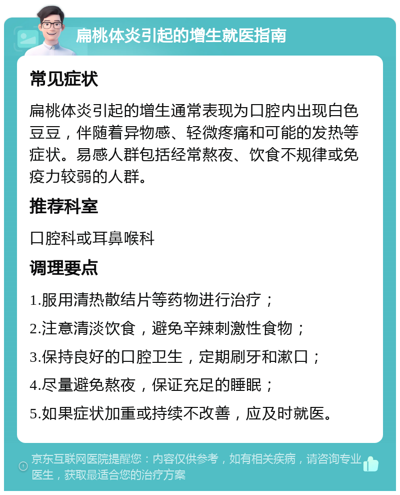 扁桃体炎引起的增生就医指南 常见症状 扁桃体炎引起的增生通常表现为口腔内出现白色豆豆，伴随着异物感、轻微疼痛和可能的发热等症状。易感人群包括经常熬夜、饮食不规律或免疫力较弱的人群。 推荐科室 口腔科或耳鼻喉科 调理要点 1.服用清热散结片等药物进行治疗； 2.注意清淡饮食，避免辛辣刺激性食物； 3.保持良好的口腔卫生，定期刷牙和漱口； 4.尽量避免熬夜，保证充足的睡眠； 5.如果症状加重或持续不改善，应及时就医。