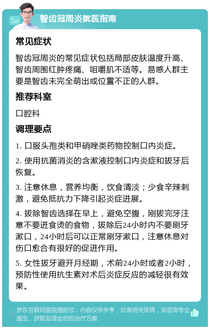 智齿冠周炎就医指南 常见症状 智齿冠周炎的常见症状包括局部皮肤温度升高、智齿周围红肿疼痛、咀嚼肌不适等。易感人群主要是智齿未完全萌出或位置不正的人群。 推荐科室 口腔科 调理要点 1. 口服头孢类和甲硝唑类药物控制口内炎症。 2. 使用抗菌消炎的含漱液控制口内炎症和拔牙后恢复。 3. 注意休息，营养均衡，饮食清淡；少食辛辣刺激，避免抵抗力下降引起炎症进展。 4. 拔除智齿选择在早上，避免空腹，刚拔完牙注意不要进食烫的食物，拔除后24小时内不要刷牙漱口，24小时后可以正常刷牙漱口，注意休息对伤口愈合有很好的促进作用。 5. 女性拔牙避开月经期，术前24小时或者2小时，预防性使用抗生素对术后炎症反应的减轻很有效果。