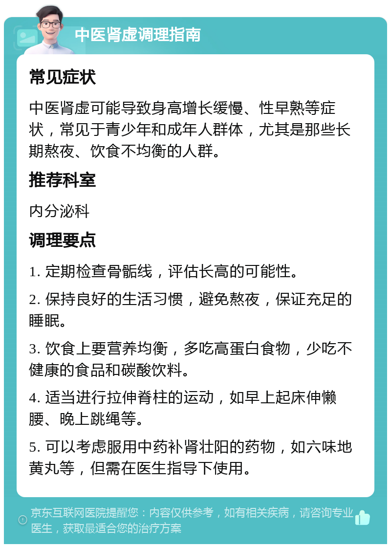 中医肾虚调理指南 常见症状 中医肾虚可能导致身高增长缓慢、性早熟等症状，常见于青少年和成年人群体，尤其是那些长期熬夜、饮食不均衡的人群。 推荐科室 内分泌科 调理要点 1. 定期检查骨骺线，评估长高的可能性。 2. 保持良好的生活习惯，避免熬夜，保证充足的睡眠。 3. 饮食上要营养均衡，多吃高蛋白食物，少吃不健康的食品和碳酸饮料。 4. 适当进行拉伸脊柱的运动，如早上起床伸懒腰、晚上跳绳等。 5. 可以考虑服用中药补肾壮阳的药物，如六味地黄丸等，但需在医生指导下使用。