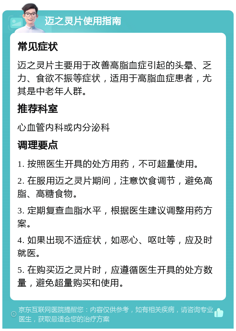 迈之灵片使用指南 常见症状 迈之灵片主要用于改善高脂血症引起的头晕、乏力、食欲不振等症状，适用于高脂血症患者，尤其是中老年人群。 推荐科室 心血管内科或内分泌科 调理要点 1. 按照医生开具的处方用药，不可超量使用。 2. 在服用迈之灵片期间，注意饮食调节，避免高脂、高糖食物。 3. 定期复查血脂水平，根据医生建议调整用药方案。 4. 如果出现不适症状，如恶心、呕吐等，应及时就医。 5. 在购买迈之灵片时，应遵循医生开具的处方数量，避免超量购买和使用。