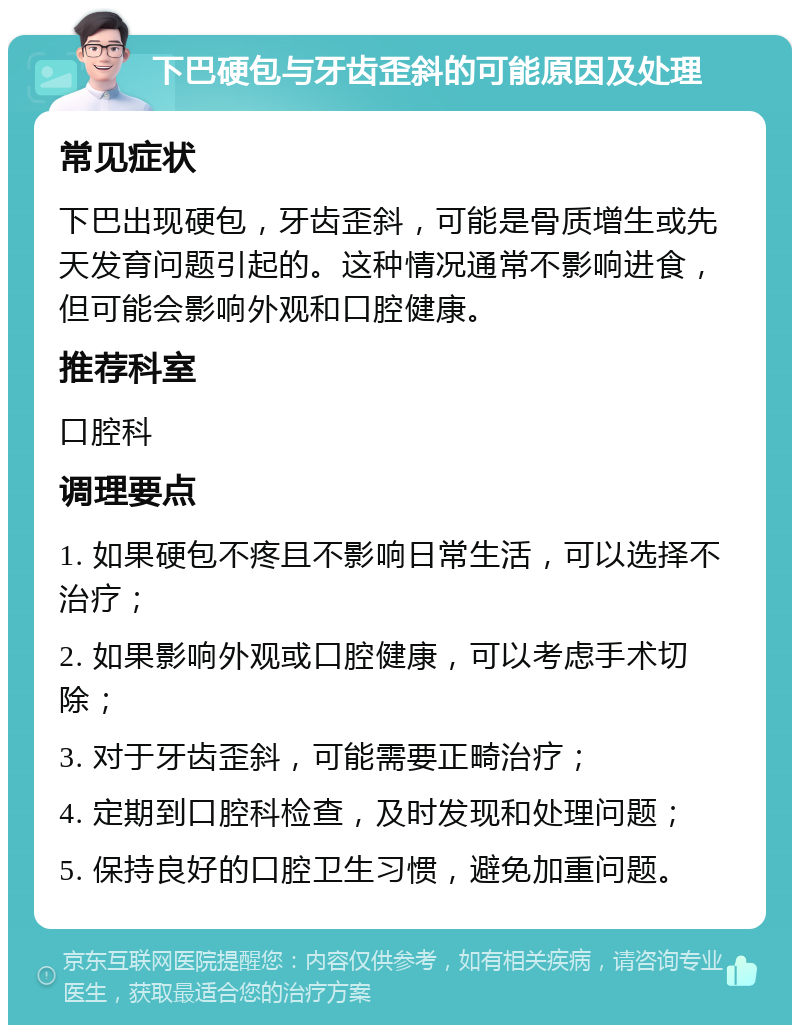 下巴硬包与牙齿歪斜的可能原因及处理 常见症状 下巴出现硬包，牙齿歪斜，可能是骨质增生或先天发育问题引起的。这种情况通常不影响进食，但可能会影响外观和口腔健康。 推荐科室 口腔科 调理要点 1. 如果硬包不疼且不影响日常生活，可以选择不治疗； 2. 如果影响外观或口腔健康，可以考虑手术切除； 3. 对于牙齿歪斜，可能需要正畸治疗； 4. 定期到口腔科检查，及时发现和处理问题； 5. 保持良好的口腔卫生习惯，避免加重问题。