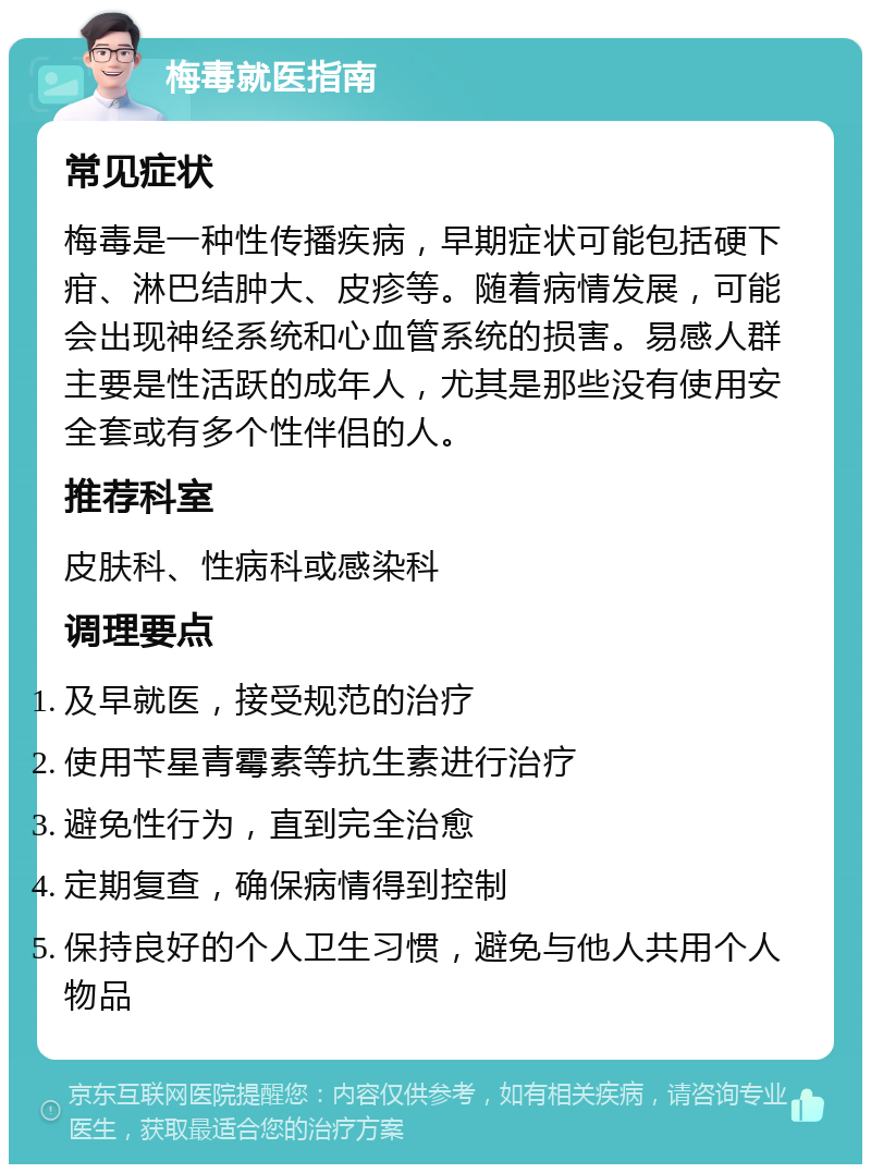 梅毒就医指南 常见症状 梅毒是一种性传播疾病，早期症状可能包括硬下疳、淋巴结肿大、皮疹等。随着病情发展，可能会出现神经系统和心血管系统的损害。易感人群主要是性活跃的成年人，尤其是那些没有使用安全套或有多个性伴侣的人。 推荐科室 皮肤科、性病科或感染科 调理要点 及早就医，接受规范的治疗 使用苄星青霉素等抗生素进行治疗 避免性行为，直到完全治愈 定期复查，确保病情得到控制 保持良好的个人卫生习惯，避免与他人共用个人物品