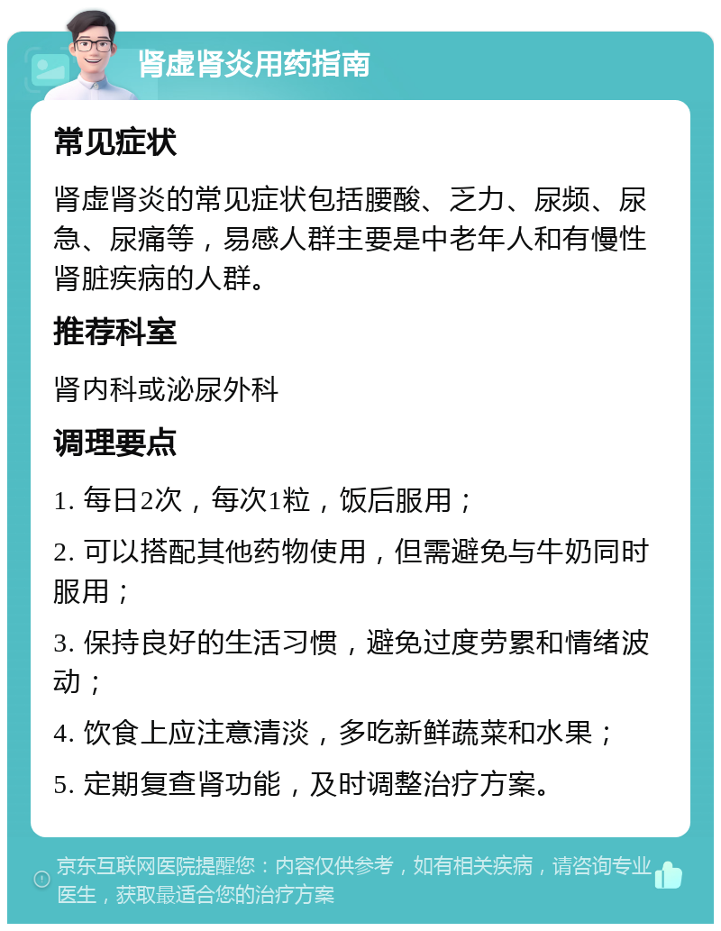 肾虚肾炎用药指南 常见症状 肾虚肾炎的常见症状包括腰酸、乏力、尿频、尿急、尿痛等，易感人群主要是中老年人和有慢性肾脏疾病的人群。 推荐科室 肾内科或泌尿外科 调理要点 1. 每日2次，每次1粒，饭后服用； 2. 可以搭配其他药物使用，但需避免与牛奶同时服用； 3. 保持良好的生活习惯，避免过度劳累和情绪波动； 4. 饮食上应注意清淡，多吃新鲜蔬菜和水果； 5. 定期复查肾功能，及时调整治疗方案。