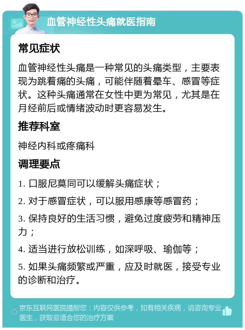 血管神经性头痛就医指南 常见症状 血管神经性头痛是一种常见的头痛类型，主要表现为跳着痛的头痛，可能伴随着晕车、感冒等症状。这种头痛通常在女性中更为常见，尤其是在月经前后或情绪波动时更容易发生。 推荐科室 神经内科或疼痛科 调理要点 1. 口服尼莫同可以缓解头痛症状； 2. 对于感冒症状，可以服用感康等感冒药； 3. 保持良好的生活习惯，避免过度疲劳和精神压力； 4. 适当进行放松训练，如深呼吸、瑜伽等； 5. 如果头痛频繁或严重，应及时就医，接受专业的诊断和治疗。