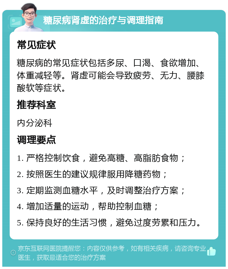 糖尿病肾虚的治疗与调理指南 常见症状 糖尿病的常见症状包括多尿、口渴、食欲增加、体重减轻等。肾虚可能会导致疲劳、无力、腰膝酸软等症状。 推荐科室 内分泌科 调理要点 1. 严格控制饮食，避免高糖、高脂肪食物； 2. 按照医生的建议规律服用降糖药物； 3. 定期监测血糖水平，及时调整治疗方案； 4. 增加适量的运动，帮助控制血糖； 5. 保持良好的生活习惯，避免过度劳累和压力。