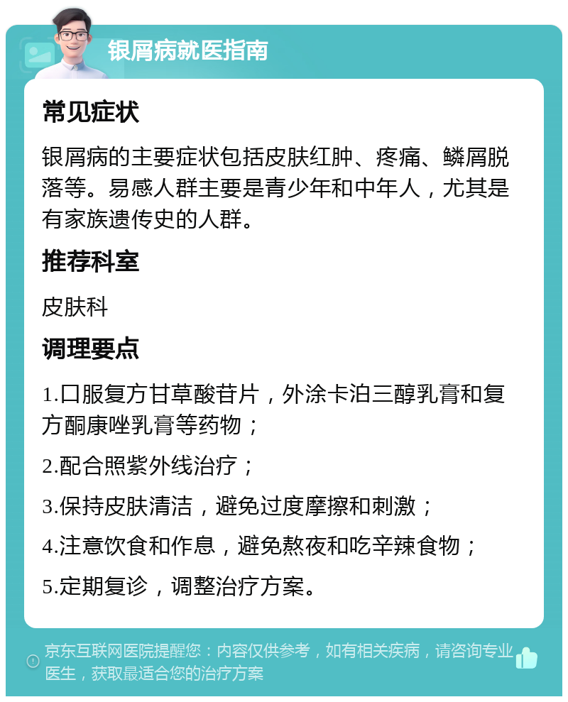 银屑病就医指南 常见症状 银屑病的主要症状包括皮肤红肿、疼痛、鳞屑脱落等。易感人群主要是青少年和中年人，尤其是有家族遗传史的人群。 推荐科室 皮肤科 调理要点 1.口服复方甘草酸苷片，外涂卡泊三醇乳膏和复方酮康唑乳膏等药物； 2.配合照紫外线治疗； 3.保持皮肤清洁，避免过度摩擦和刺激； 4.注意饮食和作息，避免熬夜和吃辛辣食物； 5.定期复诊，调整治疗方案。