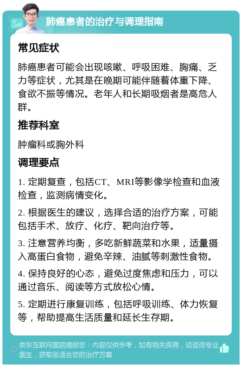 肺癌患者的治疗与调理指南 常见症状 肺癌患者可能会出现咳嗽、呼吸困难、胸痛、乏力等症状，尤其是在晚期可能伴随着体重下降、食欲不振等情况。老年人和长期吸烟者是高危人群。 推荐科室 肿瘤科或胸外科 调理要点 1. 定期复查，包括CT、MRI等影像学检查和血液检查，监测病情变化。 2. 根据医生的建议，选择合适的治疗方案，可能包括手术、放疗、化疗、靶向治疗等。 3. 注意营养均衡，多吃新鲜蔬菜和水果，适量摄入高蛋白食物，避免辛辣、油腻等刺激性食物。 4. 保持良好的心态，避免过度焦虑和压力，可以通过音乐、阅读等方式放松心情。 5. 定期进行康复训练，包括呼吸训练、体力恢复等，帮助提高生活质量和延长生存期。