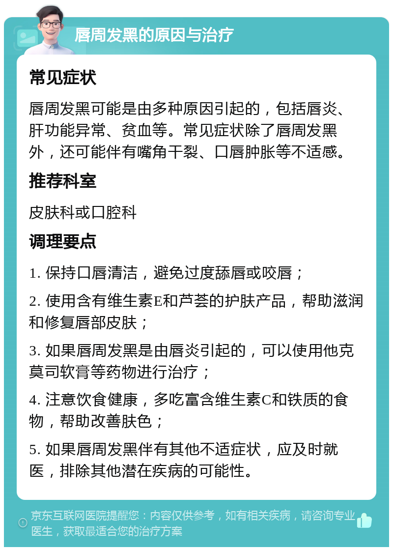 唇周发黑的原因与治疗 常见症状 唇周发黑可能是由多种原因引起的，包括唇炎、肝功能异常、贫血等。常见症状除了唇周发黑外，还可能伴有嘴角干裂、口唇肿胀等不适感。 推荐科室 皮肤科或口腔科 调理要点 1. 保持口唇清洁，避免过度舔唇或咬唇； 2. 使用含有维生素E和芦荟的护肤产品，帮助滋润和修复唇部皮肤； 3. 如果唇周发黑是由唇炎引起的，可以使用他克莫司软膏等药物进行治疗； 4. 注意饮食健康，多吃富含维生素C和铁质的食物，帮助改善肤色； 5. 如果唇周发黑伴有其他不适症状，应及时就医，排除其他潜在疾病的可能性。