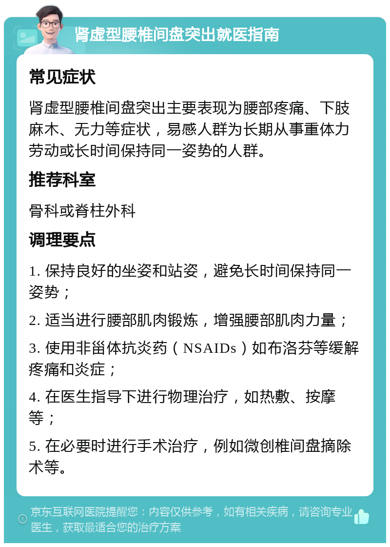 肾虚型腰椎间盘突出就医指南 常见症状 肾虚型腰椎间盘突出主要表现为腰部疼痛、下肢麻木、无力等症状，易感人群为长期从事重体力劳动或长时间保持同一姿势的人群。 推荐科室 骨科或脊柱外科 调理要点 1. 保持良好的坐姿和站姿，避免长时间保持同一姿势； 2. 适当进行腰部肌肉锻炼，增强腰部肌肉力量； 3. 使用非甾体抗炎药（NSAIDs）如布洛芬等缓解疼痛和炎症； 4. 在医生指导下进行物理治疗，如热敷、按摩等； 5. 在必要时进行手术治疗，例如微创椎间盘摘除术等。