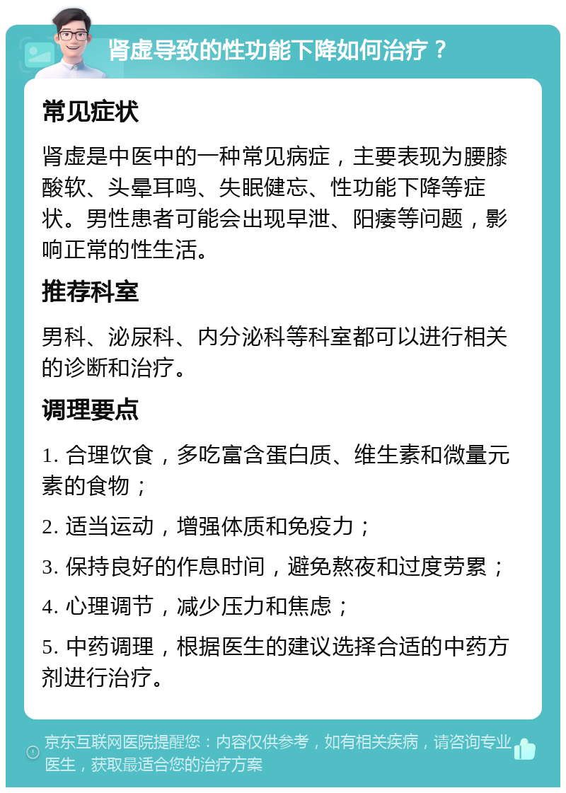 肾虚导致的性功能下降如何治疗？ 常见症状 肾虚是中医中的一种常见病症，主要表现为腰膝酸软、头晕耳鸣、失眠健忘、性功能下降等症状。男性患者可能会出现早泄、阳痿等问题，影响正常的性生活。 推荐科室 男科、泌尿科、内分泌科等科室都可以进行相关的诊断和治疗。 调理要点 1. 合理饮食，多吃富含蛋白质、维生素和微量元素的食物； 2. 适当运动，增强体质和免疫力； 3. 保持良好的作息时间，避免熬夜和过度劳累； 4. 心理调节，减少压力和焦虑； 5. 中药调理，根据医生的建议选择合适的中药方剂进行治疗。