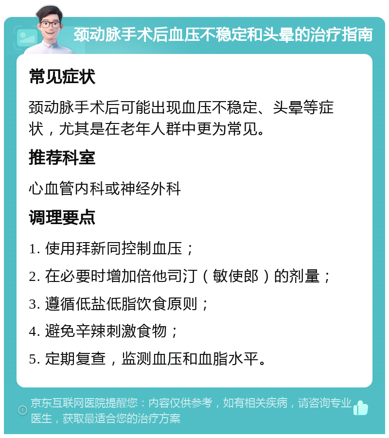 颈动脉手术后血压不稳定和头晕的治疗指南 常见症状 颈动脉手术后可能出现血压不稳定、头晕等症状，尤其是在老年人群中更为常见。 推荐科室 心血管内科或神经外科 调理要点 1. 使用拜新同控制血压； 2. 在必要时增加倍他司汀（敏使郎）的剂量； 3. 遵循低盐低脂饮食原则； 4. 避免辛辣刺激食物； 5. 定期复查，监测血压和血脂水平。