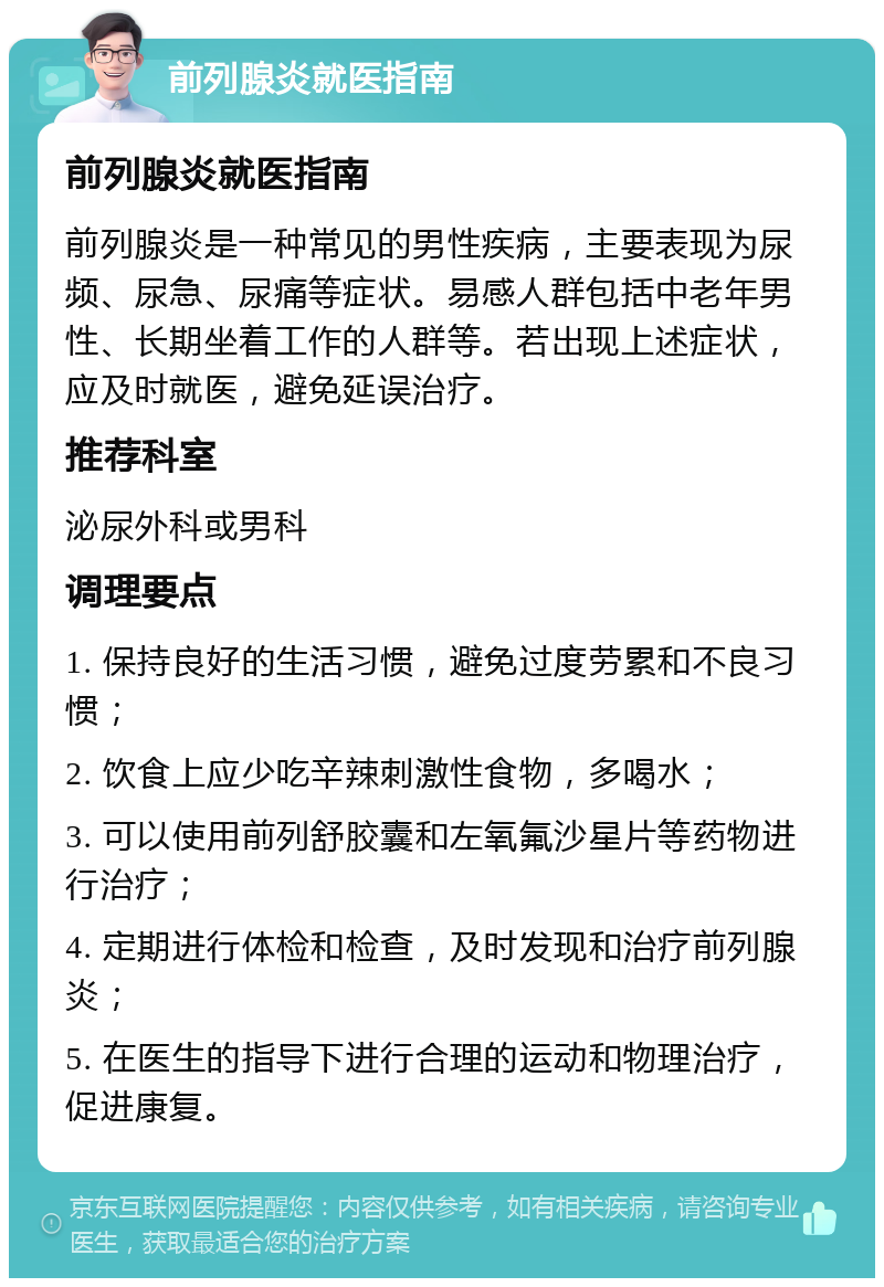 前列腺炎就医指南 前列腺炎就医指南 前列腺炎是一种常见的男性疾病，主要表现为尿频、尿急、尿痛等症状。易感人群包括中老年男性、长期坐着工作的人群等。若出现上述症状，应及时就医，避免延误治疗。 推荐科室 泌尿外科或男科 调理要点 1. 保持良好的生活习惯，避免过度劳累和不良习惯； 2. 饮食上应少吃辛辣刺激性食物，多喝水； 3. 可以使用前列舒胶囊和左氧氟沙星片等药物进行治疗； 4. 定期进行体检和检查，及时发现和治疗前列腺炎； 5. 在医生的指导下进行合理的运动和物理治疗，促进康复。