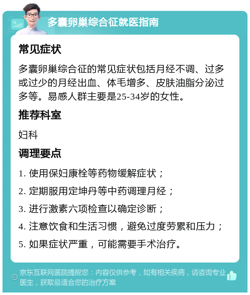 多囊卵巢综合征就医指南 常见症状 多囊卵巢综合征的常见症状包括月经不调、过多或过少的月经出血、体毛增多、皮肤油脂分泌过多等。易感人群主要是25-34岁的女性。 推荐科室 妇科 调理要点 1. 使用保妇康栓等药物缓解症状； 2. 定期服用定坤丹等中药调理月经； 3. 进行激素六项检查以确定诊断； 4. 注意饮食和生活习惯，避免过度劳累和压力； 5. 如果症状严重，可能需要手术治疗。