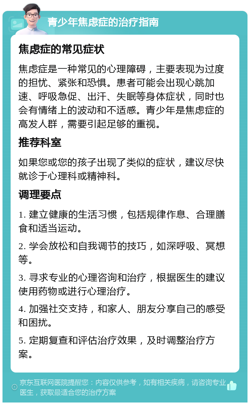 青少年焦虑症的治疗指南 焦虑症的常见症状 焦虑症是一种常见的心理障碍，主要表现为过度的担忧、紧张和恐惧。患者可能会出现心跳加速、呼吸急促、出汗、失眠等身体症状，同时也会有情绪上的波动和不适感。青少年是焦虑症的高发人群，需要引起足够的重视。 推荐科室 如果您或您的孩子出现了类似的症状，建议尽快就诊于心理科或精神科。 调理要点 1. 建立健康的生活习惯，包括规律作息、合理膳食和适当运动。 2. 学会放松和自我调节的技巧，如深呼吸、冥想等。 3. 寻求专业的心理咨询和治疗，根据医生的建议使用药物或进行心理治疗。 4. 加强社交支持，和家人、朋友分享自己的感受和困扰。 5. 定期复查和评估治疗效果，及时调整治疗方案。