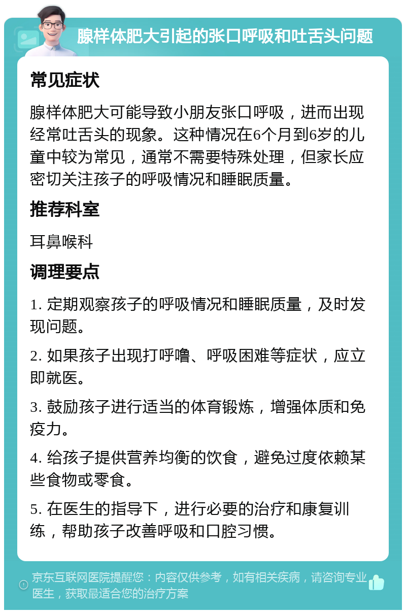 腺样体肥大引起的张口呼吸和吐舌头问题 常见症状 腺样体肥大可能导致小朋友张口呼吸，进而出现经常吐舌头的现象。这种情况在6个月到6岁的儿童中较为常见，通常不需要特殊处理，但家长应密切关注孩子的呼吸情况和睡眠质量。 推荐科室 耳鼻喉科 调理要点 1. 定期观察孩子的呼吸情况和睡眠质量，及时发现问题。 2. 如果孩子出现打呼噜、呼吸困难等症状，应立即就医。 3. 鼓励孩子进行适当的体育锻炼，增强体质和免疫力。 4. 给孩子提供营养均衡的饮食，避免过度依赖某些食物或零食。 5. 在医生的指导下，进行必要的治疗和康复训练，帮助孩子改善呼吸和口腔习惯。