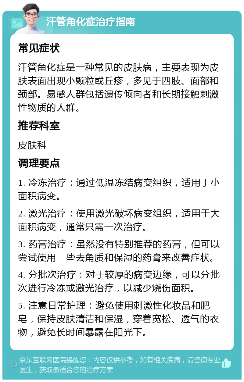 汗管角化症治疗指南 常见症状 汗管角化症是一种常见的皮肤病，主要表现为皮肤表面出现小颗粒或丘疹，多见于四肢、面部和颈部。易感人群包括遗传倾向者和长期接触刺激性物质的人群。 推荐科室 皮肤科 调理要点 1. 冷冻治疗：通过低温冻结病变组织，适用于小面积病变。 2. 激光治疗：使用激光破坏病变组织，适用于大面积病变，通常只需一次治疗。 3. 药膏治疗：虽然没有特别推荐的药膏，但可以尝试使用一些去角质和保湿的药膏来改善症状。 4. 分批次治疗：对于较厚的病变边缘，可以分批次进行冷冻或激光治疗，以减少烧伤面积。 5. 注意日常护理：避免使用刺激性化妆品和肥皂，保持皮肤清洁和保湿，穿着宽松、透气的衣物，避免长时间暴露在阳光下。