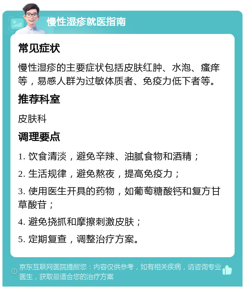 慢性湿疹就医指南 常见症状 慢性湿疹的主要症状包括皮肤红肿、水泡、瘙痒等，易感人群为过敏体质者、免疫力低下者等。 推荐科室 皮肤科 调理要点 1. 饮食清淡，避免辛辣、油腻食物和酒精； 2. 生活规律，避免熬夜，提高免疫力； 3. 使用医生开具的药物，如葡萄糖酸钙和复方甘草酸苷； 4. 避免挠抓和摩擦刺激皮肤； 5. 定期复查，调整治疗方案。