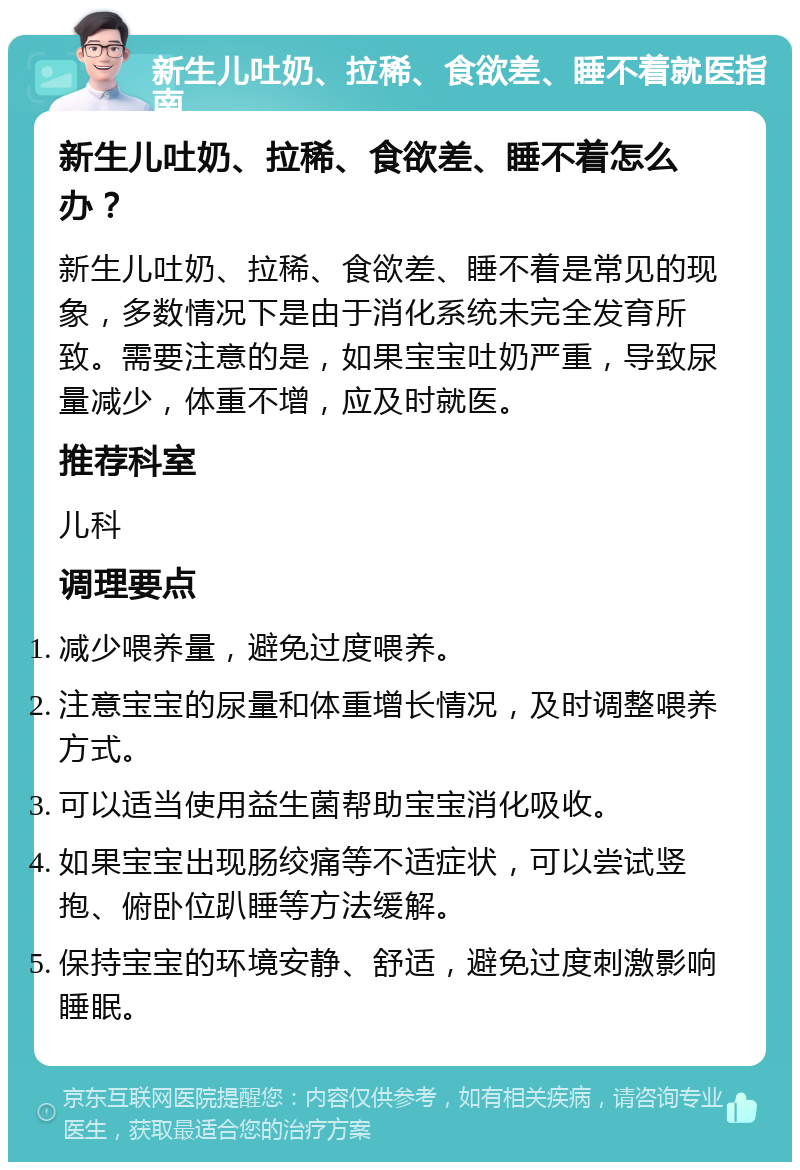 新生儿吐奶、拉稀、食欲差、睡不着就医指南 新生儿吐奶、拉稀、食欲差、睡不着怎么办？ 新生儿吐奶、拉稀、食欲差、睡不着是常见的现象，多数情况下是由于消化系统未完全发育所致。需要注意的是，如果宝宝吐奶严重，导致尿量减少，体重不增，应及时就医。 推荐科室 儿科 调理要点 减少喂养量，避免过度喂养。 注意宝宝的尿量和体重增长情况，及时调整喂养方式。 可以适当使用益生菌帮助宝宝消化吸收。 如果宝宝出现肠绞痛等不适症状，可以尝试竖抱、俯卧位趴睡等方法缓解。 保持宝宝的环境安静、舒适，避免过度刺激影响睡眠。