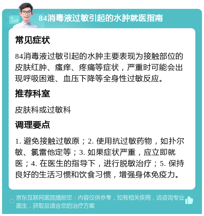 84消毒液过敏引起的水肿就医指南 常见症状 84消毒液过敏引起的水肿主要表现为接触部位的皮肤红肿、瘙痒、疼痛等症状，严重时可能会出现呼吸困难、血压下降等全身性过敏反应。 推荐科室 皮肤科或过敏科 调理要点 1. 避免接触过敏原；2. 使用抗过敏药物，如扑尔敏、氯雷他定等；3. 如果症状严重，应立即就医；4. 在医生的指导下，进行脱敏治疗；5. 保持良好的生活习惯和饮食习惯，增强身体免疫力。