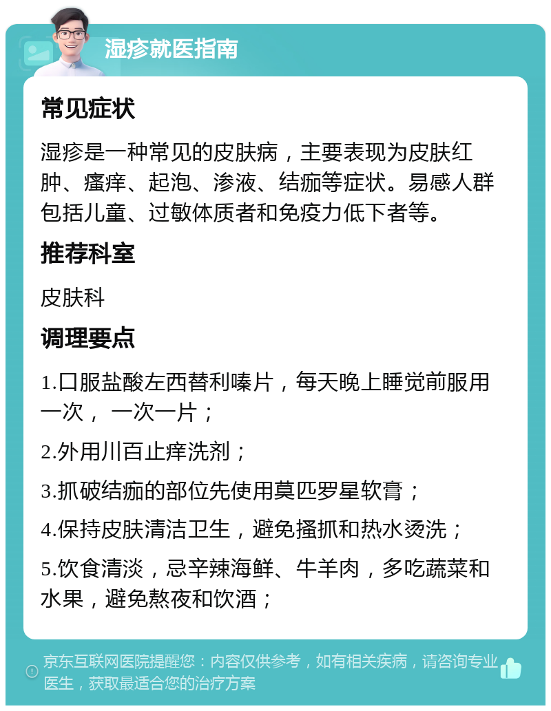 湿疹就医指南 常见症状 湿疹是一种常见的皮肤病，主要表现为皮肤红肿、瘙痒、起泡、渗液、结痂等症状。易感人群包括儿童、过敏体质者和免疫力低下者等。 推荐科室 皮肤科 调理要点 1.口服盐酸左西替利嗪片，每天晚上睡觉前服用一次， 一次一片； 2.外用川百止痒洗剂； 3.抓破结痂的部位先使用莫匹罗星软膏； 4.保持皮肤清洁卫生，避免搔抓和热水烫洗； 5.饮食清淡，忌辛辣海鲜、牛羊肉，多吃蔬菜和水果，避免熬夜和饮酒；