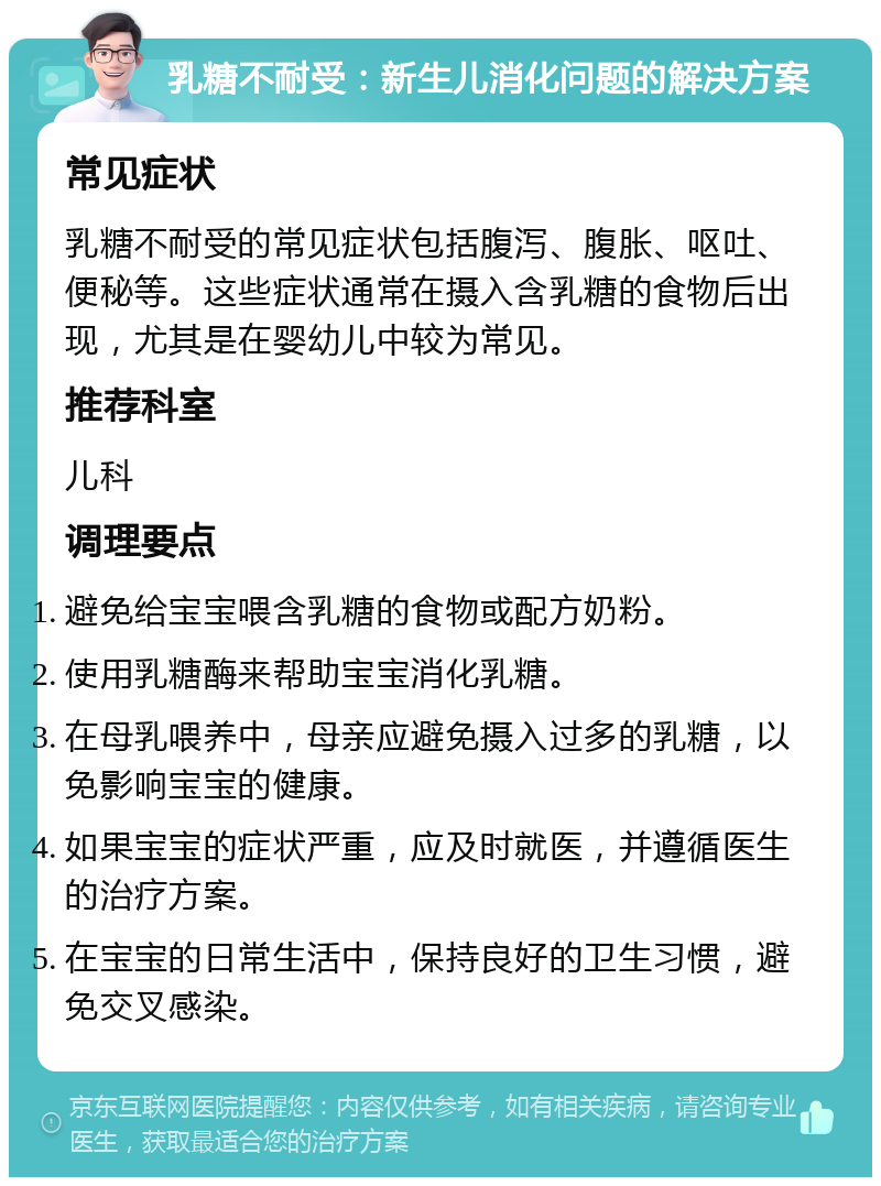 乳糖不耐受：新生儿消化问题的解决方案 常见症状 乳糖不耐受的常见症状包括腹泻、腹胀、呕吐、便秘等。这些症状通常在摄入含乳糖的食物后出现，尤其是在婴幼儿中较为常见。 推荐科室 儿科 调理要点 避免给宝宝喂含乳糖的食物或配方奶粉。 使用乳糖酶来帮助宝宝消化乳糖。 在母乳喂养中，母亲应避免摄入过多的乳糖，以免影响宝宝的健康。 如果宝宝的症状严重，应及时就医，并遵循医生的治疗方案。 在宝宝的日常生活中，保持良好的卫生习惯，避免交叉感染。