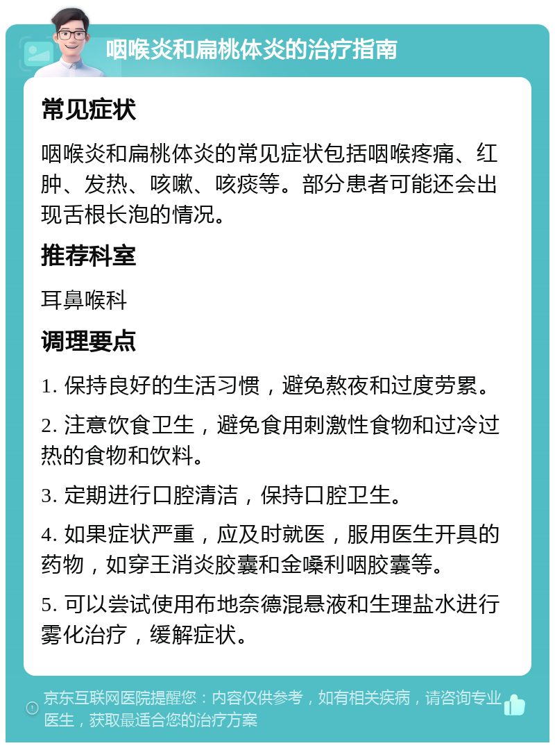 咽喉炎和扁桃体炎的治疗指南 常见症状 咽喉炎和扁桃体炎的常见症状包括咽喉疼痛、红肿、发热、咳嗽、咳痰等。部分患者可能还会出现舌根长泡的情况。 推荐科室 耳鼻喉科 调理要点 1. 保持良好的生活习惯，避免熬夜和过度劳累。 2. 注意饮食卫生，避免食用刺激性食物和过冷过热的食物和饮料。 3. 定期进行口腔清洁，保持口腔卫生。 4. 如果症状严重，应及时就医，服用医生开具的药物，如穿王消炎胶囊和金嗓利咽胶囊等。 5. 可以尝试使用布地奈德混悬液和生理盐水进行雾化治疗，缓解症状。