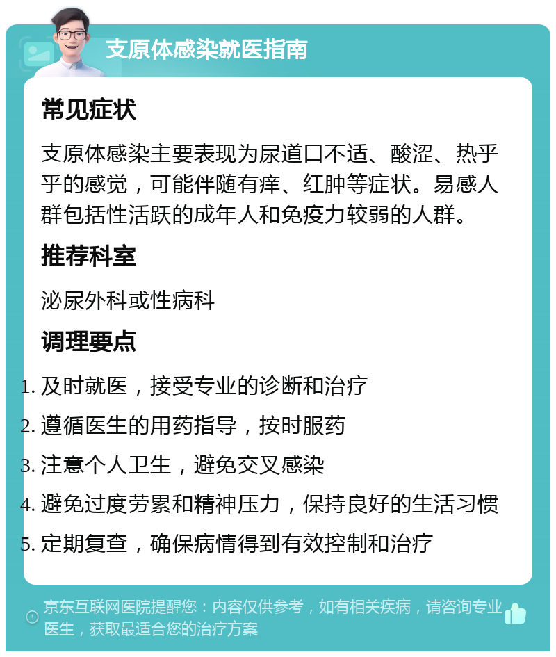 支原体感染就医指南 常见症状 支原体感染主要表现为尿道口不适、酸涩、热乎乎的感觉，可能伴随有痒、红肿等症状。易感人群包括性活跃的成年人和免疫力较弱的人群。 推荐科室 泌尿外科或性病科 调理要点 及时就医，接受专业的诊断和治疗 遵循医生的用药指导，按时服药 注意个人卫生，避免交叉感染 避免过度劳累和精神压力，保持良好的生活习惯 定期复查，确保病情得到有效控制和治疗