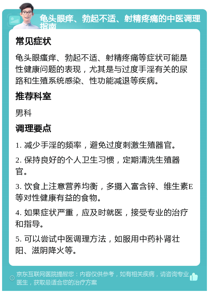 龟头眼痒、勃起不适、射精疼痛的中医调理指南 常见症状 龟头眼瘙痒、勃起不适、射精疼痛等症状可能是性健康问题的表现，尤其是与过度手淫有关的尿路和生殖系统感染、性功能减退等疾病。 推荐科室 男科 调理要点 1. 减少手淫的频率，避免过度刺激生殖器官。 2. 保持良好的个人卫生习惯，定期清洗生殖器官。 3. 饮食上注意营养均衡，多摄入富含锌、维生素E等对性健康有益的食物。 4. 如果症状严重，应及时就医，接受专业的治疗和指导。 5. 可以尝试中医调理方法，如服用中药补肾壮阳、滋阴降火等。