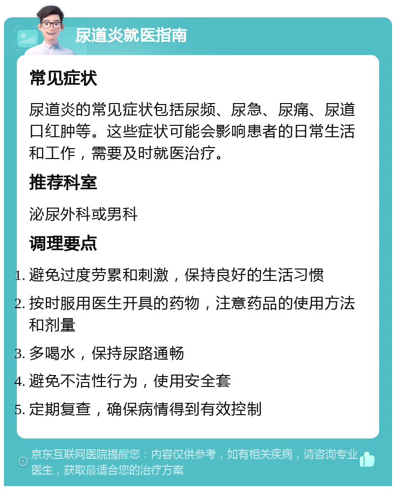 尿道炎就医指南 常见症状 尿道炎的常见症状包括尿频、尿急、尿痛、尿道口红肿等。这些症状可能会影响患者的日常生活和工作，需要及时就医治疗。 推荐科室 泌尿外科或男科 调理要点 避免过度劳累和刺激，保持良好的生活习惯 按时服用医生开具的药物，注意药品的使用方法和剂量 多喝水，保持尿路通畅 避免不洁性行为，使用安全套 定期复查，确保病情得到有效控制