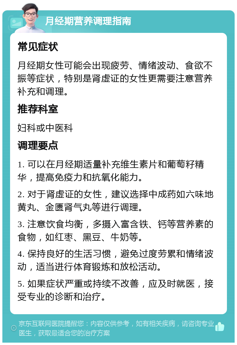 月经期营养调理指南 常见症状 月经期女性可能会出现疲劳、情绪波动、食欲不振等症状，特别是肾虚证的女性更需要注意营养补充和调理。 推荐科室 妇科或中医科 调理要点 1. 可以在月经期适量补充维生素片和葡萄籽精华，提高免疫力和抗氧化能力。 2. 对于肾虚证的女性，建议选择中成药如六味地黄丸、金匮肾气丸等进行调理。 3. 注意饮食均衡，多摄入富含铁、钙等营养素的食物，如红枣、黑豆、牛奶等。 4. 保持良好的生活习惯，避免过度劳累和情绪波动，适当进行体育锻炼和放松活动。 5. 如果症状严重或持续不改善，应及时就医，接受专业的诊断和治疗。