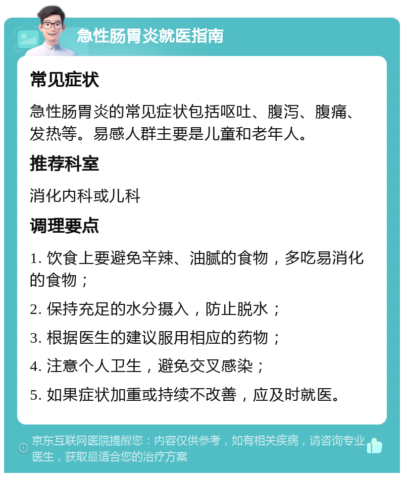 急性肠胃炎就医指南 常见症状 急性肠胃炎的常见症状包括呕吐、腹泻、腹痛、发热等。易感人群主要是儿童和老年人。 推荐科室 消化内科或儿科 调理要点 1. 饮食上要避免辛辣、油腻的食物，多吃易消化的食物； 2. 保持充足的水分摄入，防止脱水； 3. 根据医生的建议服用相应的药物； 4. 注意个人卫生，避免交叉感染； 5. 如果症状加重或持续不改善，应及时就医。