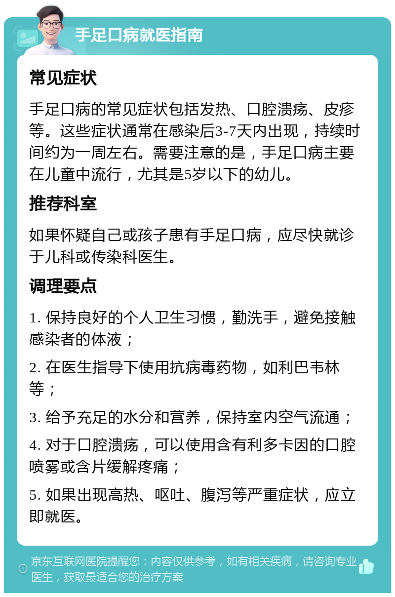 手足口病就医指南 常见症状 手足口病的常见症状包括发热、口腔溃疡、皮疹等。这些症状通常在感染后3-7天内出现，持续时间约为一周左右。需要注意的是，手足口病主要在儿童中流行，尤其是5岁以下的幼儿。 推荐科室 如果怀疑自己或孩子患有手足口病，应尽快就诊于儿科或传染科医生。 调理要点 1. 保持良好的个人卫生习惯，勤洗手，避免接触感染者的体液； 2. 在医生指导下使用抗病毒药物，如利巴韦林等； 3. 给予充足的水分和营养，保持室内空气流通； 4. 对于口腔溃疡，可以使用含有利多卡因的口腔喷雾或含片缓解疼痛； 5. 如果出现高热、呕吐、腹泻等严重症状，应立即就医。