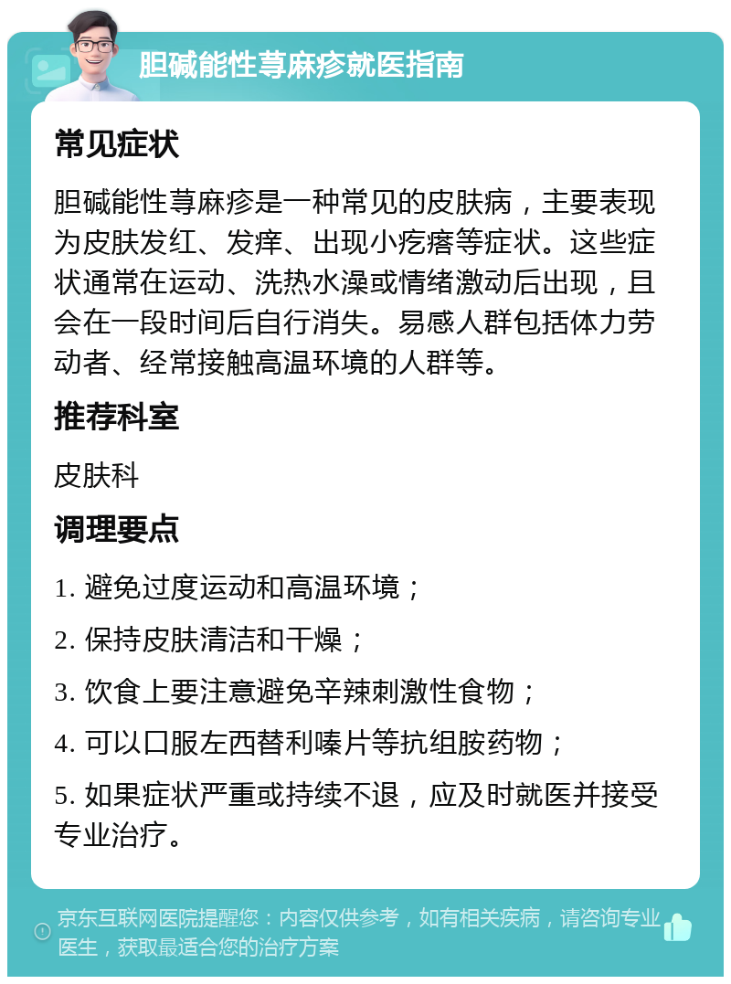 胆碱能性荨麻疹就医指南 常见症状 胆碱能性荨麻疹是一种常见的皮肤病，主要表现为皮肤发红、发痒、出现小疙瘩等症状。这些症状通常在运动、洗热水澡或情绪激动后出现，且会在一段时间后自行消失。易感人群包括体力劳动者、经常接触高温环境的人群等。 推荐科室 皮肤科 调理要点 1. 避免过度运动和高温环境； 2. 保持皮肤清洁和干燥； 3. 饮食上要注意避免辛辣刺激性食物； 4. 可以口服左西替利嗪片等抗组胺药物； 5. 如果症状严重或持续不退，应及时就医并接受专业治疗。