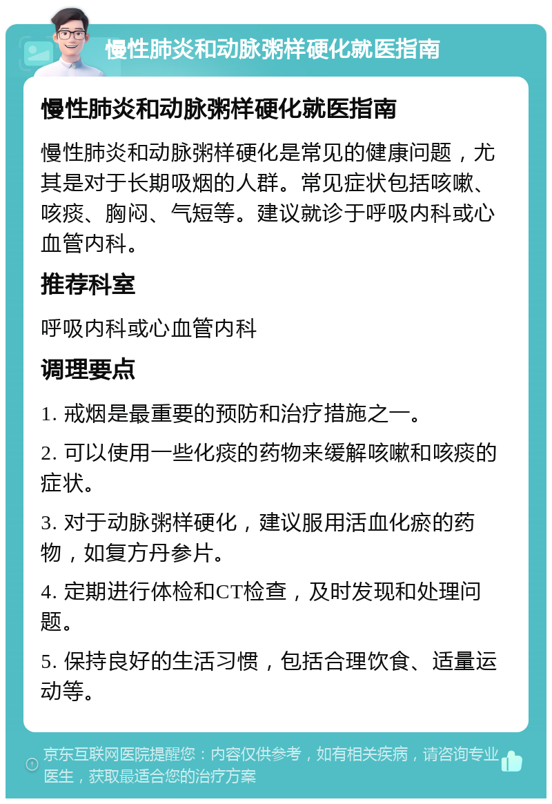 慢性肺炎和动脉粥样硬化就医指南 慢性肺炎和动脉粥样硬化就医指南 慢性肺炎和动脉粥样硬化是常见的健康问题，尤其是对于长期吸烟的人群。常见症状包括咳嗽、咳痰、胸闷、气短等。建议就诊于呼吸内科或心血管内科。 推荐科室 呼吸内科或心血管内科 调理要点 1. 戒烟是最重要的预防和治疗措施之一。 2. 可以使用一些化痰的药物来缓解咳嗽和咳痰的症状。 3. 对于动脉粥样硬化，建议服用活血化瘀的药物，如复方丹参片。 4. 定期进行体检和CT检查，及时发现和处理问题。 5. 保持良好的生活习惯，包括合理饮食、适量运动等。