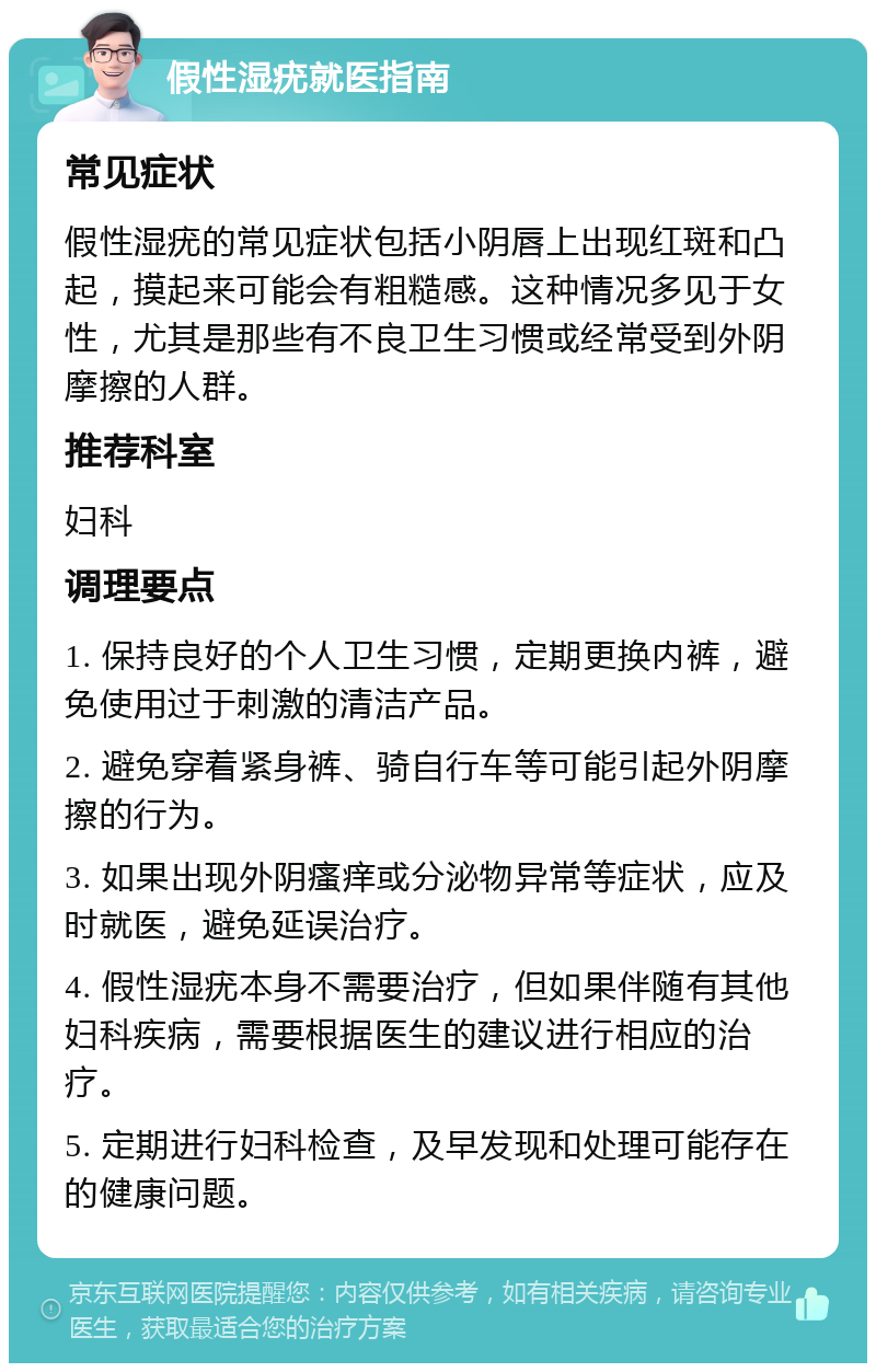 假性湿疣就医指南 常见症状 假性湿疣的常见症状包括小阴唇上出现红斑和凸起，摸起来可能会有粗糙感。这种情况多见于女性，尤其是那些有不良卫生习惯或经常受到外阴摩擦的人群。 推荐科室 妇科 调理要点 1. 保持良好的个人卫生习惯，定期更换内裤，避免使用过于刺激的清洁产品。 2. 避免穿着紧身裤、骑自行车等可能引起外阴摩擦的行为。 3. 如果出现外阴瘙痒或分泌物异常等症状，应及时就医，避免延误治疗。 4. 假性湿疣本身不需要治疗，但如果伴随有其他妇科疾病，需要根据医生的建议进行相应的治疗。 5. 定期进行妇科检查，及早发现和处理可能存在的健康问题。