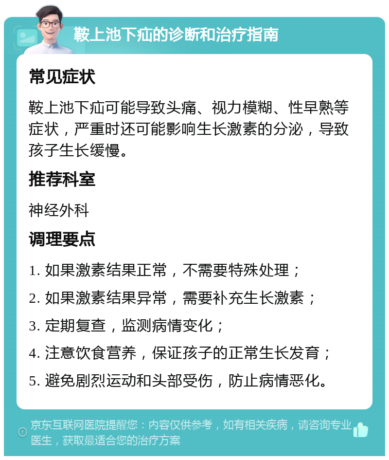 鞍上池下疝的诊断和治疗指南 常见症状 鞍上池下疝可能导致头痛、视力模糊、性早熟等症状，严重时还可能影响生长激素的分泌，导致孩子生长缓慢。 推荐科室 神经外科 调理要点 1. 如果激素结果正常，不需要特殊处理； 2. 如果激素结果异常，需要补充生长激素； 3. 定期复查，监测病情变化； 4. 注意饮食营养，保证孩子的正常生长发育； 5. 避免剧烈运动和头部受伤，防止病情恶化。