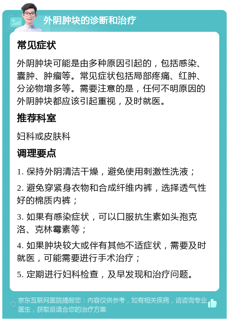 外阴肿块的诊断和治疗 常见症状 外阴肿块可能是由多种原因引起的，包括感染、囊肿、肿瘤等。常见症状包括局部疼痛、红肿、分泌物增多等。需要注意的是，任何不明原因的外阴肿块都应该引起重视，及时就医。 推荐科室 妇科或皮肤科 调理要点 1. 保持外阴清洁干燥，避免使用刺激性洗液； 2. 避免穿紧身衣物和合成纤维内裤，选择透气性好的棉质内裤； 3. 如果有感染症状，可以口服抗生素如头孢克洛、克林霉素等； 4. 如果肿块较大或伴有其他不适症状，需要及时就医，可能需要进行手术治疗； 5. 定期进行妇科检查，及早发现和治疗问题。