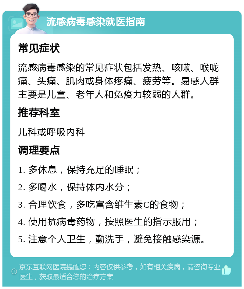 流感病毒感染就医指南 常见症状 流感病毒感染的常见症状包括发热、咳嗽、喉咙痛、头痛、肌肉或身体疼痛、疲劳等。易感人群主要是儿童、老年人和免疫力较弱的人群。 推荐科室 儿科或呼吸内科 调理要点 1. 多休息，保持充足的睡眠； 2. 多喝水，保持体内水分； 3. 合理饮食，多吃富含维生素C的食物； 4. 使用抗病毒药物，按照医生的指示服用； 5. 注意个人卫生，勤洗手，避免接触感染源。