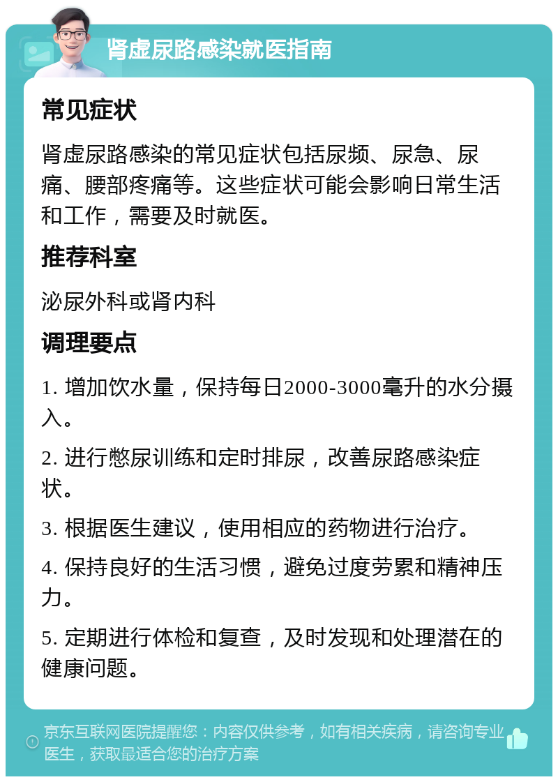 肾虚尿路感染就医指南 常见症状 肾虚尿路感染的常见症状包括尿频、尿急、尿痛、腰部疼痛等。这些症状可能会影响日常生活和工作，需要及时就医。 推荐科室 泌尿外科或肾内科 调理要点 1. 增加饮水量，保持每日2000-3000毫升的水分摄入。 2. 进行憋尿训练和定时排尿，改善尿路感染症状。 3. 根据医生建议，使用相应的药物进行治疗。 4. 保持良好的生活习惯，避免过度劳累和精神压力。 5. 定期进行体检和复查，及时发现和处理潜在的健康问题。