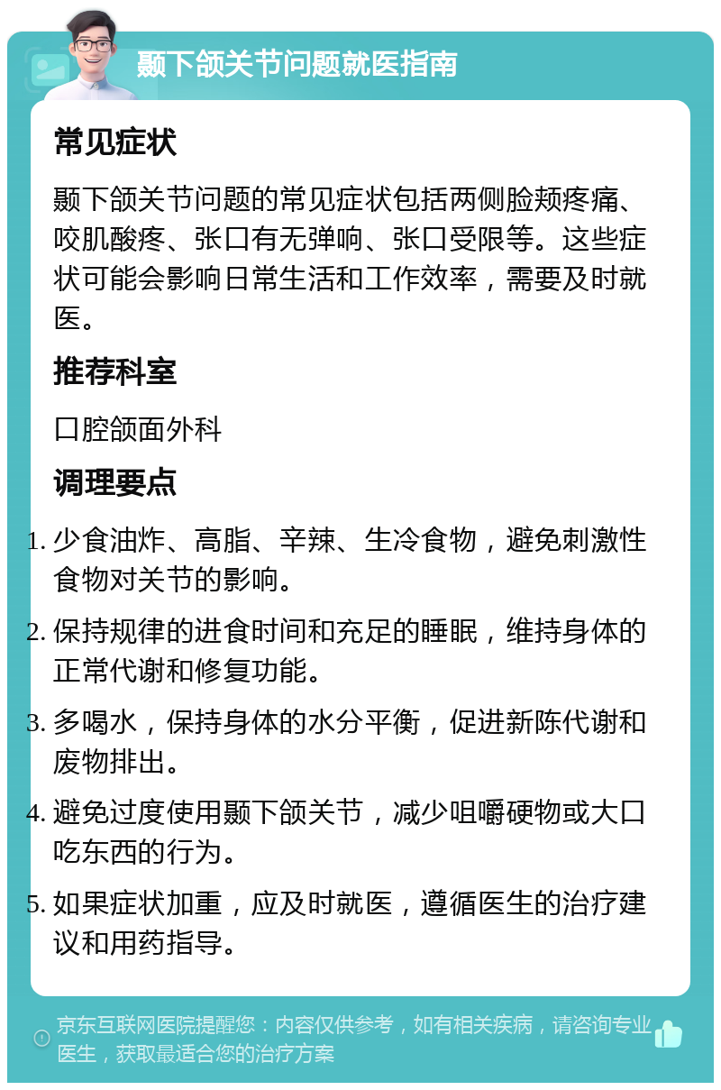 颞下颌关节问题就医指南 常见症状 颞下颌关节问题的常见症状包括两侧脸颊疼痛、咬肌酸疼、张口有无弹响、张口受限等。这些症状可能会影响日常生活和工作效率，需要及时就医。 推荐科室 口腔颌面外科 调理要点 少食油炸、高脂、辛辣、生冷食物，避免刺激性食物对关节的影响。 保持规律的进食时间和充足的睡眠，维持身体的正常代谢和修复功能。 多喝水，保持身体的水分平衡，促进新陈代谢和废物排出。 避免过度使用颞下颌关节，减少咀嚼硬物或大口吃东西的行为。 如果症状加重，应及时就医，遵循医生的治疗建议和用药指导。