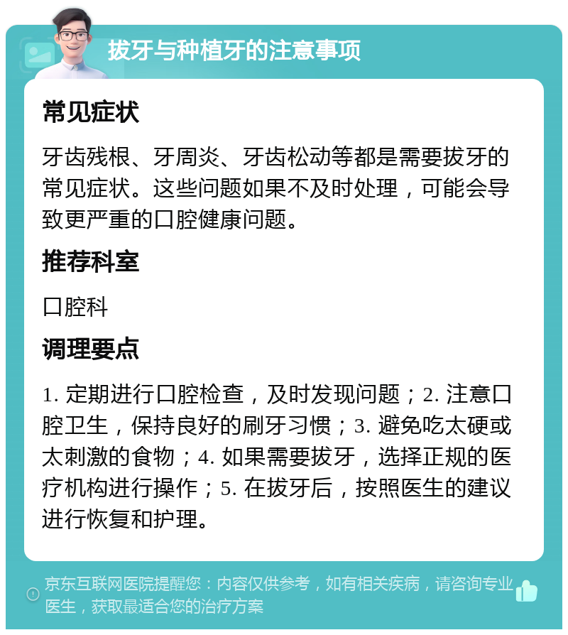 拔牙与种植牙的注意事项 常见症状 牙齿残根、牙周炎、牙齿松动等都是需要拔牙的常见症状。这些问题如果不及时处理，可能会导致更严重的口腔健康问题。 推荐科室 口腔科 调理要点 1. 定期进行口腔检查，及时发现问题；2. 注意口腔卫生，保持良好的刷牙习惯；3. 避免吃太硬或太刺激的食物；4. 如果需要拔牙，选择正规的医疗机构进行操作；5. 在拔牙后，按照医生的建议进行恢复和护理。