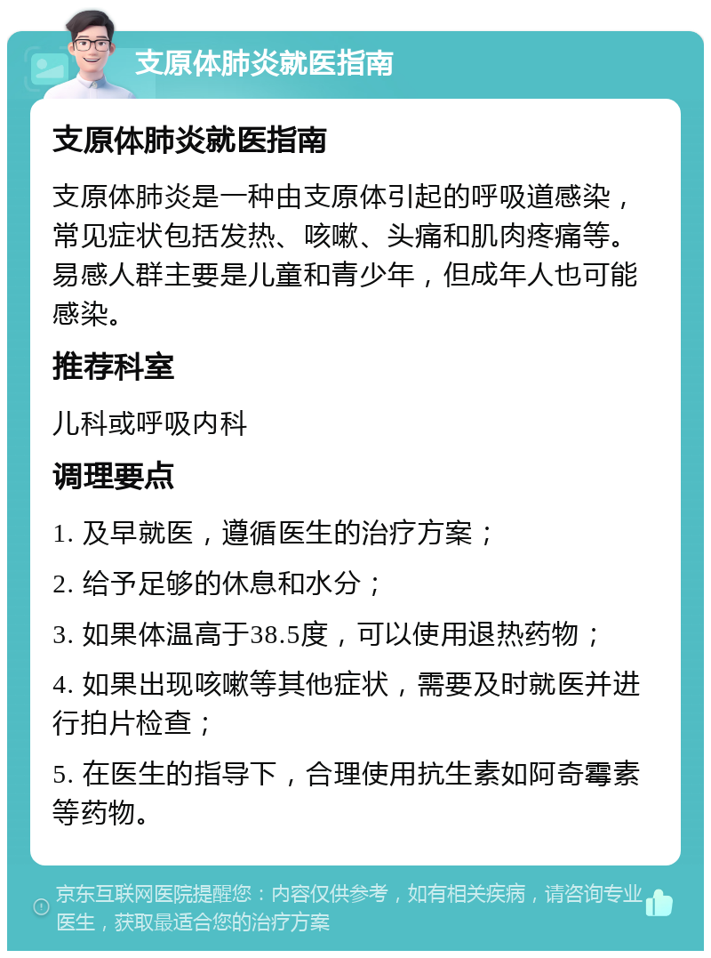 支原体肺炎就医指南 支原体肺炎就医指南 支原体肺炎是一种由支原体引起的呼吸道感染，常见症状包括发热、咳嗽、头痛和肌肉疼痛等。易感人群主要是儿童和青少年，但成年人也可能感染。 推荐科室 儿科或呼吸内科 调理要点 1. 及早就医，遵循医生的治疗方案； 2. 给予足够的休息和水分； 3. 如果体温高于38.5度，可以使用退热药物； 4. 如果出现咳嗽等其他症状，需要及时就医并进行拍片检查； 5. 在医生的指导下，合理使用抗生素如阿奇霉素等药物。