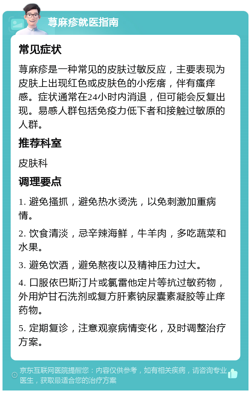 荨麻疹就医指南 常见症状 荨麻疹是一种常见的皮肤过敏反应，主要表现为皮肤上出现红色或皮肤色的小疙瘩，伴有瘙痒感。症状通常在24小时内消退，但可能会反复出现。易感人群包括免疫力低下者和接触过敏原的人群。 推荐科室 皮肤科 调理要点 1. 避免搔抓，避免热水烫洗，以免刺激加重病情。 2. 饮食清淡，忌辛辣海鲜，牛羊肉，多吃蔬菜和水果。 3. 避免饮酒，避免熬夜以及精神压力过大。 4. 口服依巴斯汀片或氯雷他定片等抗过敏药物，外用炉甘石洗剂或复方肝素钠尿囊素凝胶等止痒药物。 5. 定期复诊，注意观察病情变化，及时调整治疗方案。