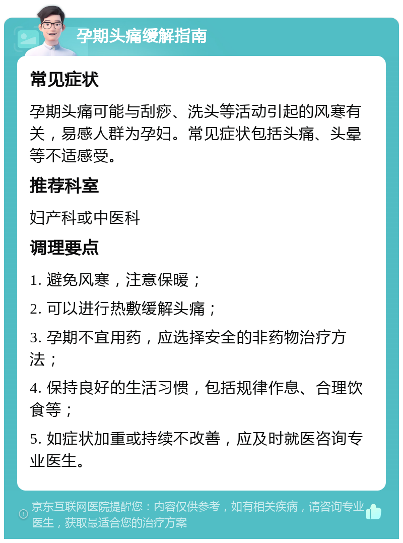 孕期头痛缓解指南 常见症状 孕期头痛可能与刮痧、洗头等活动引起的风寒有关，易感人群为孕妇。常见症状包括头痛、头晕等不适感受。 推荐科室 妇产科或中医科 调理要点 1. 避免风寒，注意保暖； 2. 可以进行热敷缓解头痛； 3. 孕期不宜用药，应选择安全的非药物治疗方法； 4. 保持良好的生活习惯，包括规律作息、合理饮食等； 5. 如症状加重或持续不改善，应及时就医咨询专业医生。