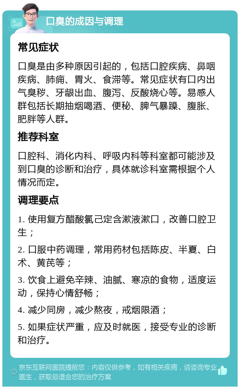 口臭的成因与调理 常见症状 口臭是由多种原因引起的，包括口腔疾病、鼻咽疾病、肺痈、胃火、食滞等。常见症状有口内出气臭秽、牙龈出血、腹泻、反酸烧心等。易感人群包括长期抽烟喝酒、便秘、脾气暴躁、腹胀、肥胖等人群。 推荐科室 口腔科、消化内科、呼吸内科等科室都可能涉及到口臭的诊断和治疗，具体就诊科室需根据个人情况而定。 调理要点 1. 使用复方醋酸氯己定含漱液漱口，改善口腔卫生； 2. 口服中药调理，常用药材包括陈皮、半夏、白术、黄芪等； 3. 饮食上避免辛辣、油腻、寒凉的食物，适度运动，保持心情舒畅； 4. 减少同房，减少熬夜，戒烟限酒； 5. 如果症状严重，应及时就医，接受专业的诊断和治疗。