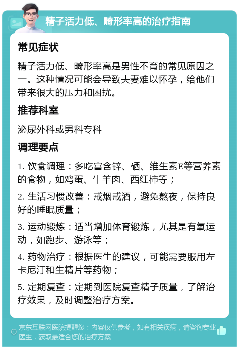 精子活力低、畸形率高的治疗指南 常见症状 精子活力低、畸形率高是男性不育的常见原因之一。这种情况可能会导致夫妻难以怀孕，给他们带来很大的压力和困扰。 推荐科室 泌尿外科或男科专科 调理要点 1. 饮食调理：多吃富含锌、硒、维生素E等营养素的食物，如鸡蛋、牛羊肉、西红柿等； 2. 生活习惯改善：戒烟戒酒，避免熬夜，保持良好的睡眠质量； 3. 运动锻炼：适当增加体育锻炼，尤其是有氧运动，如跑步、游泳等； 4. 药物治疗：根据医生的建议，可能需要服用左卡尼汀和生精片等药物； 5. 定期复查：定期到医院复查精子质量，了解治疗效果，及时调整治疗方案。